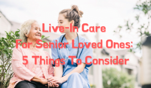 Live-In Care For Senior Loved Ones: 5 Things To Consider