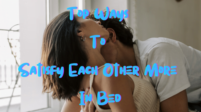 Top Ways To Satisfy Each Other More In Bed